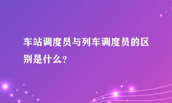 车站调度员与列车调度员的区别是什么？