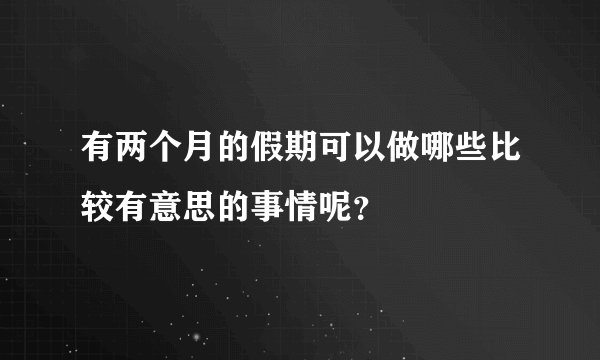 有两个月的假期可以做哪些比较有意思的事情呢？