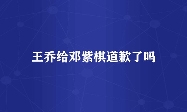 王乔给邓紫棋道歉了吗