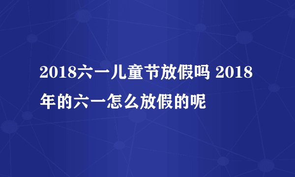 2018六一儿童节放假吗 2018年的六一怎么放假的呢