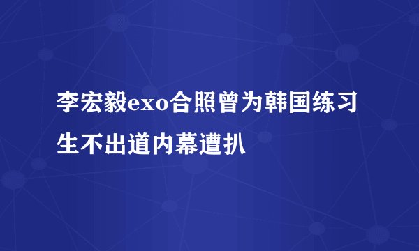 李宏毅exo合照曾为韩国练习生不出道内幕遭扒
