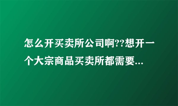 怎么开买卖所公司啊??想开一个大宗商品买卖所都需要办理什么手续?注册资金多少呢?