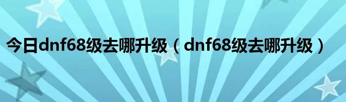 今日dnf68级去哪升级（dnf68级去哪升级）