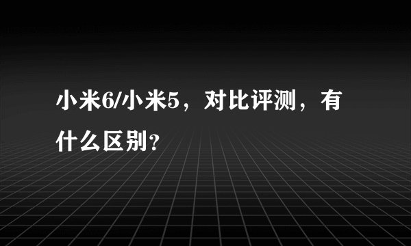 小米6/小米5，对比评测，有什么区别？