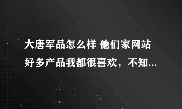大唐军品怎么样 他们家网站好多产品我都很喜欢，不知道谁去过，质量和信誉怎么样