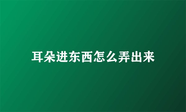 耳朵进东西怎么弄出来