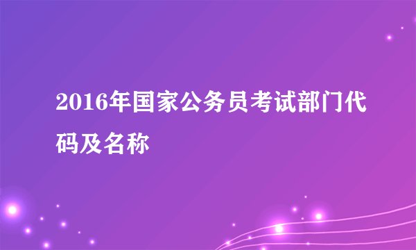 2016年国家公务员考试部门代码及名称