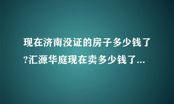 现在济南没证的房子多少钱了?汇源华庭现在卖多少钱了?二手房？