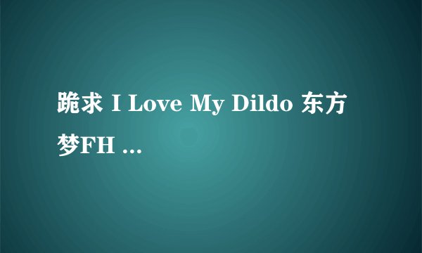 跪求 I Love My Dildo 东方梦FH 系列9-12集种子！