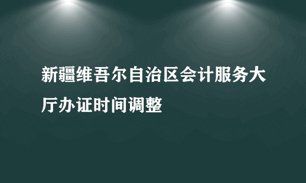 新疆维吾尔自治区会计服务大厅办证时间调整