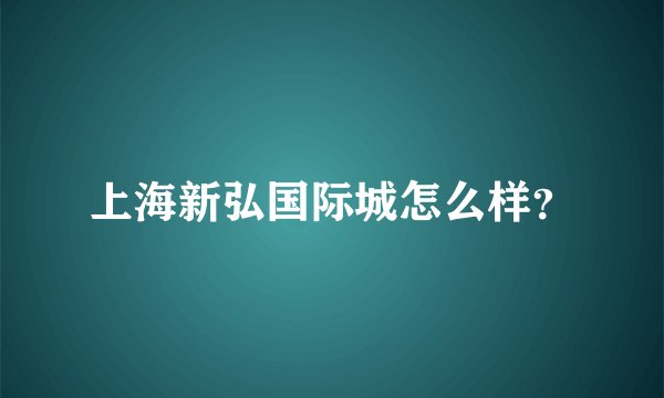 上海新弘国际城怎么样？