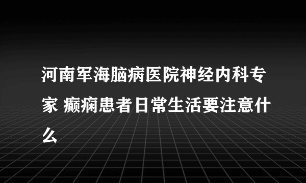 河南军海脑病医院神经内科专家 癫痫患者日常生活要注意什么