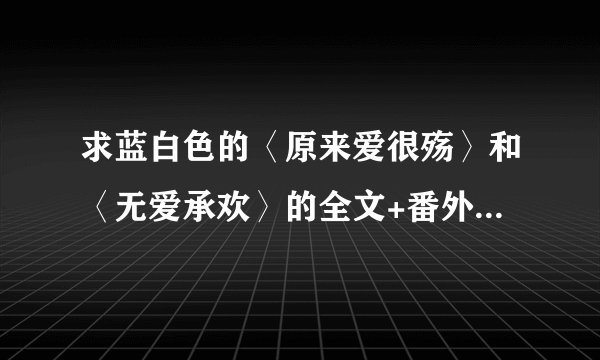 求蓝白色的〈原来爱很殇〉和〈无爱承欢〉的全文+番外,谢谢哦!