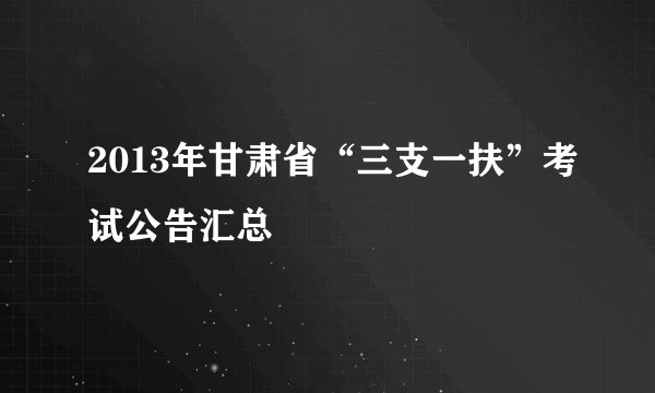 2013年甘肃省“三支一扶”考试公告汇总