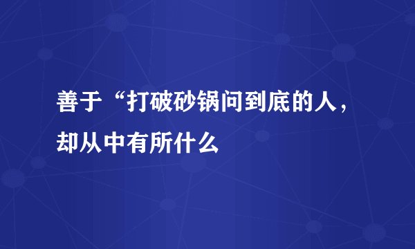 善于“打破砂锅问到底的人，却从中有所什么