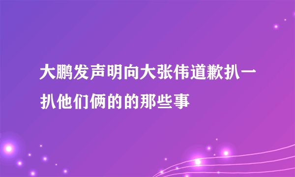 大鹏发声明向大张伟道歉扒一扒他们俩的的那些事
