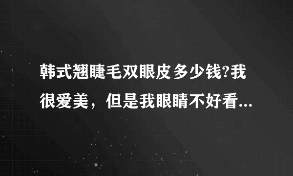 韩式翘睫毛双眼皮多少钱?我很爱美，但是我眼睛不好看，特别想去做双眼皮,查了好久，发现这个韩式翘睫毛的很好哎