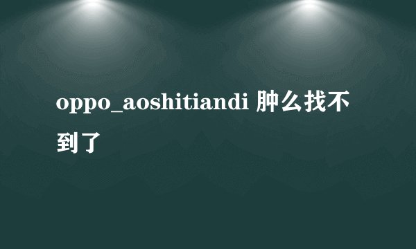 oppo_aoshitiandi 肿么找不到了