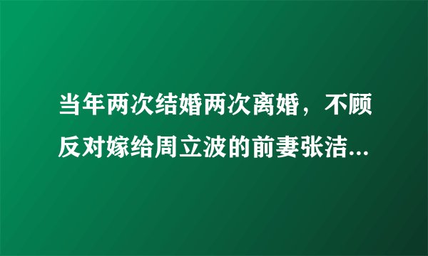 当年两次结婚两次离婚，不顾反对嫁给周立波的前妻张洁，现状如何