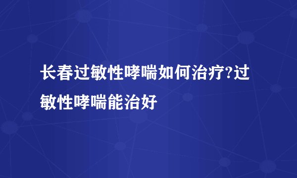 长春过敏性哮喘如何治疗?过敏性哮喘能治好