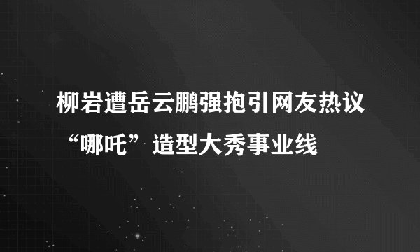 柳岩遭岳云鹏强抱引网友热议“哪吒”造型大秀事业线