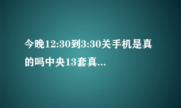 今晚12:30到3:30关手机是真的吗中央13套真的播放了?