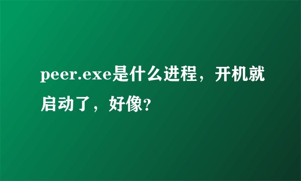 peer.exe是什么进程，开机就启动了，好像？