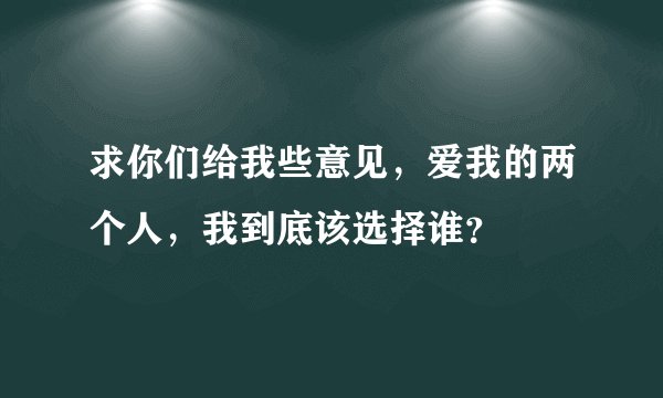 求你们给我些意见，爱我的两个人，我到底该选择谁？