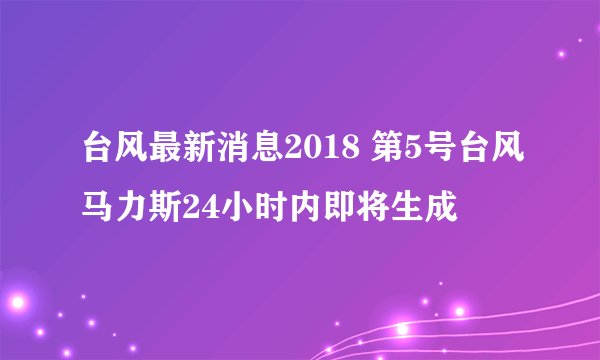 台风最新消息2018 第5号台风马力斯24小时内即将生成