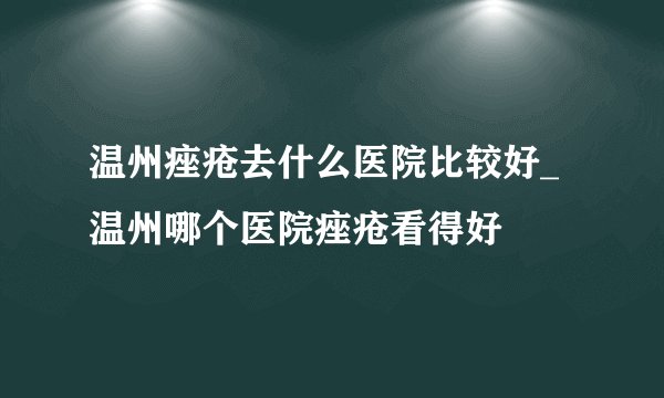 温州痤疮去什么医院比较好_温州哪个医院痤疮看得好
