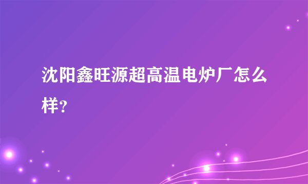 沈阳鑫旺源超高温电炉厂怎么样？