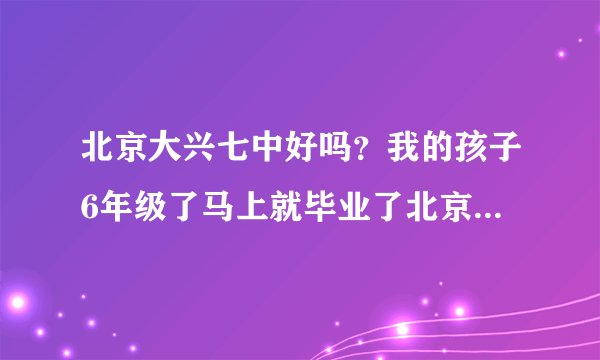 北京大兴七中好吗?我的孩子6年级了马上就毕业了北京大兴七中吗?