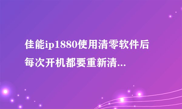 佳能ip1880使用清零软件后 每次开机都要重新清零 怎么解？怎么才能保存清零设置，永久清零