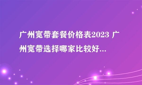 广州宽带套餐价格表2023 广州宽带选择哪家比较好 广州宽带多少钱一个月