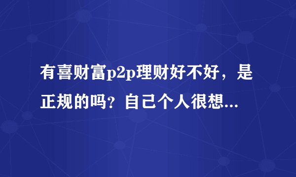 有喜财富p2p理财好不好，是正规的吗？自己个人很想知道这个具体的功效，问身边的人是不知道的？