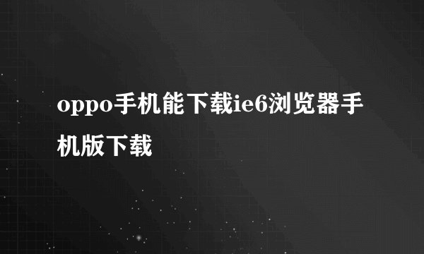 oppo手机能下载ie6浏览器手机版下载