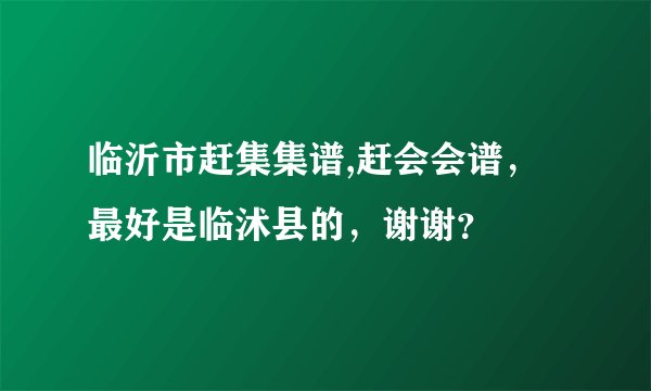 临沂市赶集集谱,赶会会谱，最好是临沭县的，谢谢？