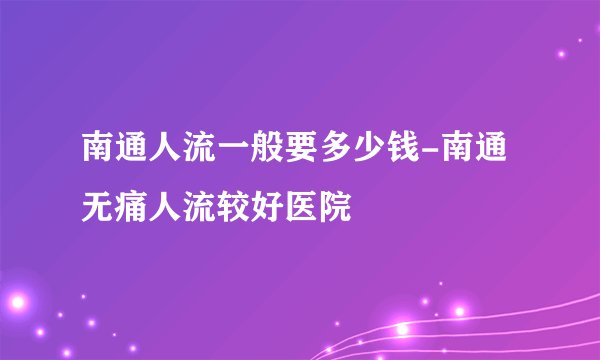 南通人流一般要多少钱-南通无痛人流较好医院