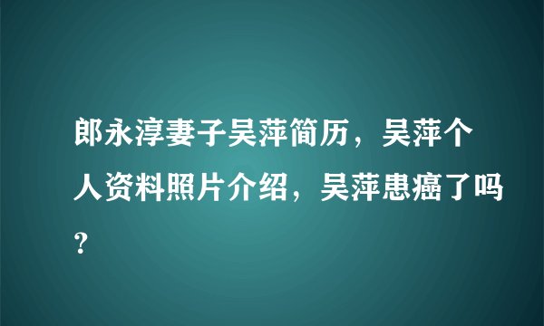 郎永淳妻子吴萍简历,吴萍个人资料照片介绍,吴萍患癌了吗?