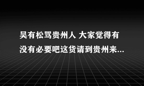 吴有松骂贵州人 大家觉得有没有必要吧这货请到贵州来好好招待下???