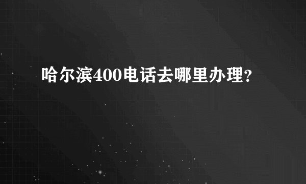 哈尔滨400电话去哪里办理？