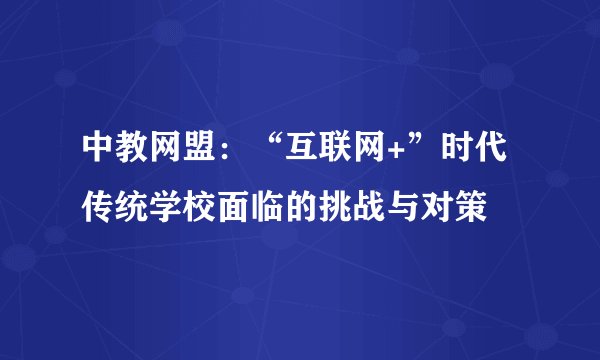 中教网盟:“互联网+”时代传统学校面临的挑战与对策