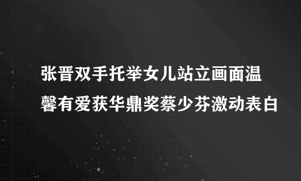 张晋双手托举女儿站立画面温馨有爱获华鼎奖蔡少芬激动表白