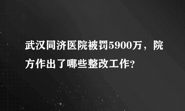 武汉同济医院被罚5900万，院方作出了哪些整改工作？