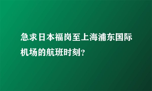 急求日本福岗至上海浦东国际机场的航班时刻?