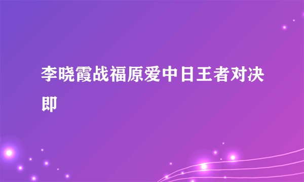 李晓霞战福原爱中日王者对决即