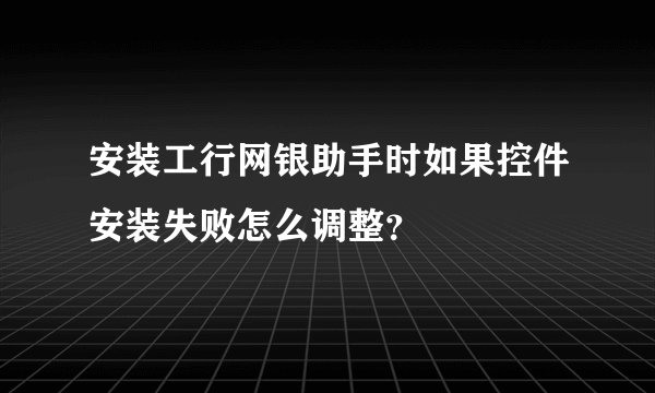 安装工行网银助手时如果控件安装失败怎么调整？