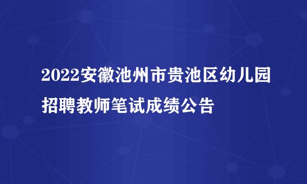 2022安徽池州市贵池区幼儿园招聘教师笔试成绩公告