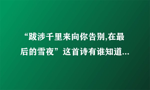 “跋涉千里来向你告别,在最后的雪夜”这首诗有谁知道，谁告诉我全部的内容？
