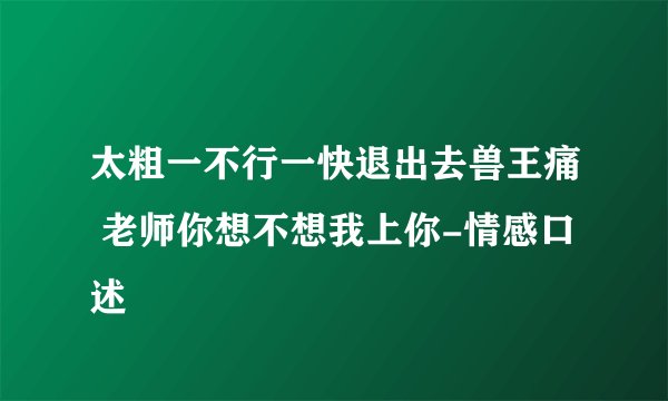 太粗一不行一快退出去兽王痛 老师你想不想我上你-情感口述
